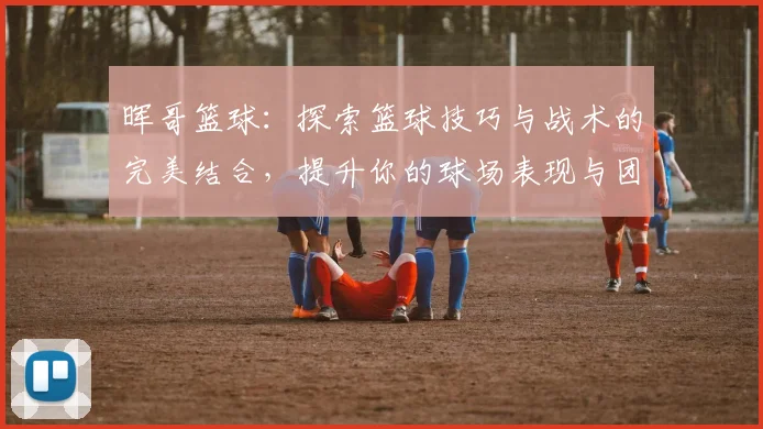 晖哥篮球：探索篮球技巧与战术的完美结合，提升你的球场表现与团队协作能力