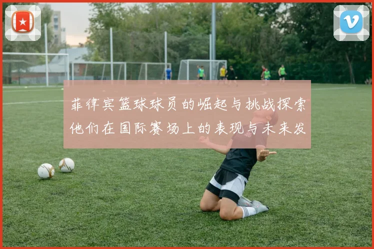 菲律宾篮球球员的崛起与挑战探索他们在国际赛场上的表现与未来发展潜力