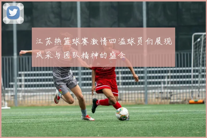 江苏热篮球赛激情四溢球员们展现风采与团队精神的盛会