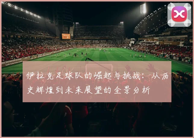 伊拉克足球队的崛起与挑战：从历史辉煌到未来展望的全景分析