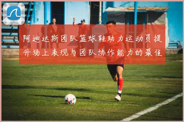 阿迪达斯团队篮球鞋助力运动员提升场上表现与团队协作能力的最佳选择